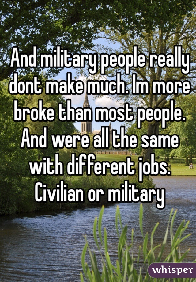 And military people really dont make much. Im more broke than most people. And were all the same with different jobs. Civilian or military