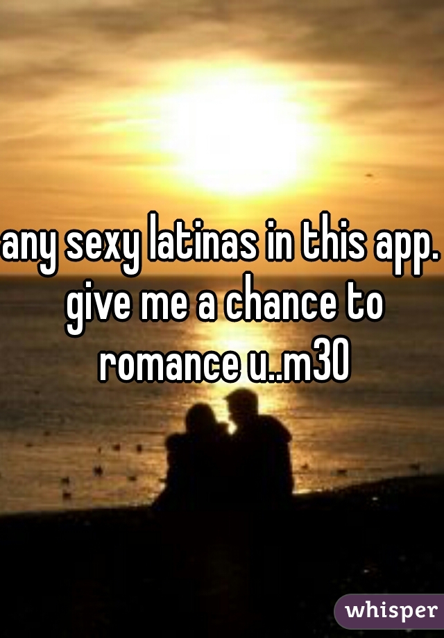 any sexy latinas in this app. give me a chance to romance u..m30