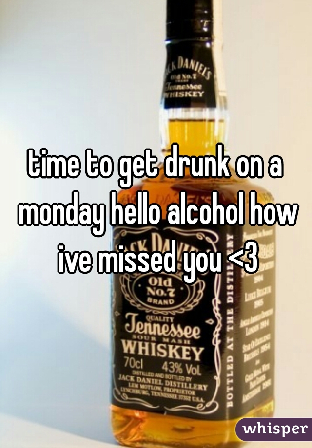 time to get drunk on a monday hello alcohol how ive missed you <3