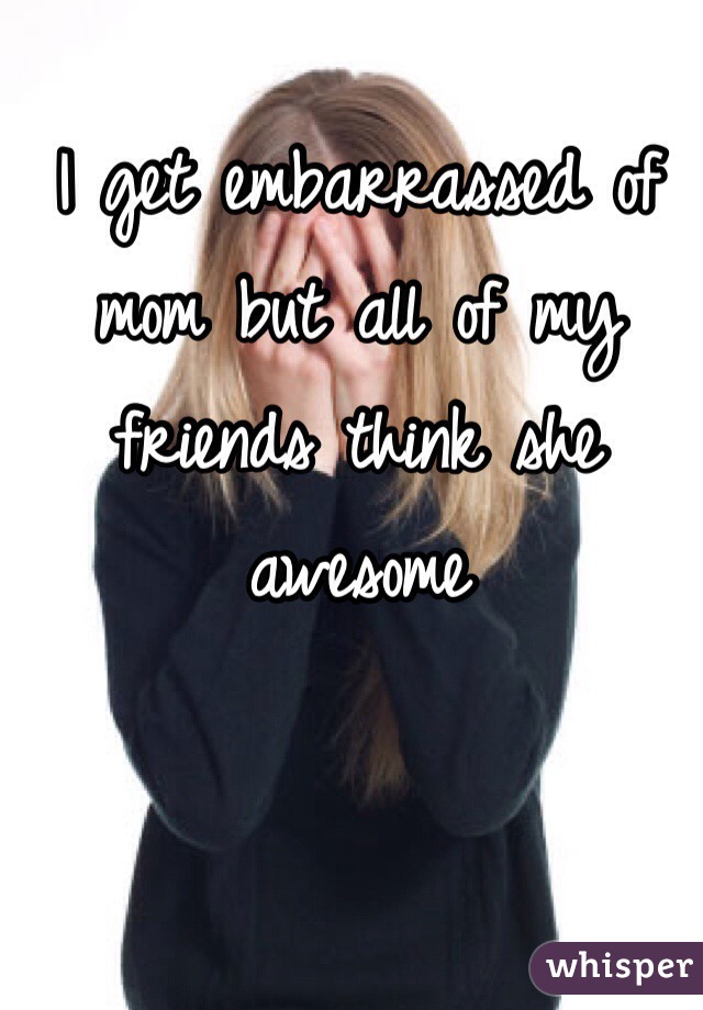 I get embarrassed of mom but all of my friends think she awesome 
