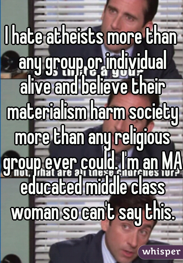 I hate atheists more than any group or individual alive and believe their materialism harm society more than any religious group ever could. I'm an MA educated middle class woman so can't say this.