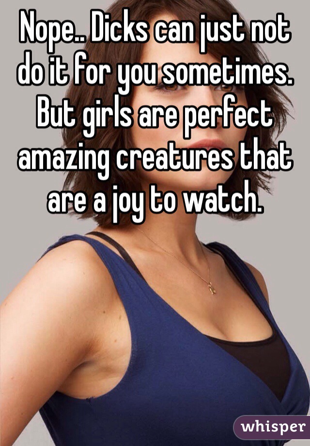 Nope.. Dicks can just not do it for you sometimes. But girls are perfect amazing creatures that are a joy to watch. 