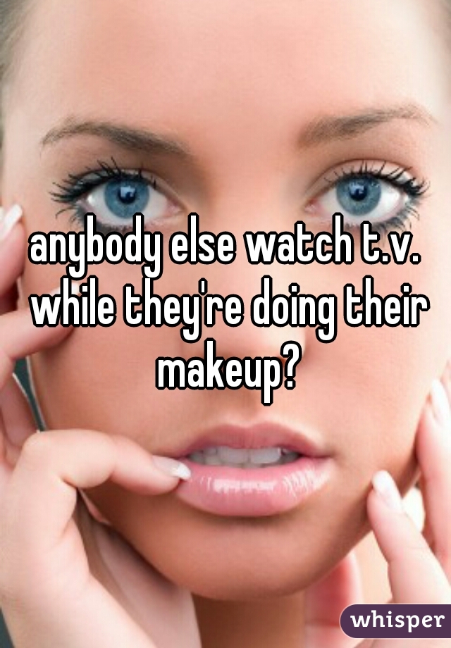 anybody else watch t.v. while they're doing their makeup?