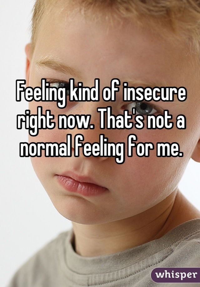Feeling kind of insecure right now. That's not a normal feeling for me.