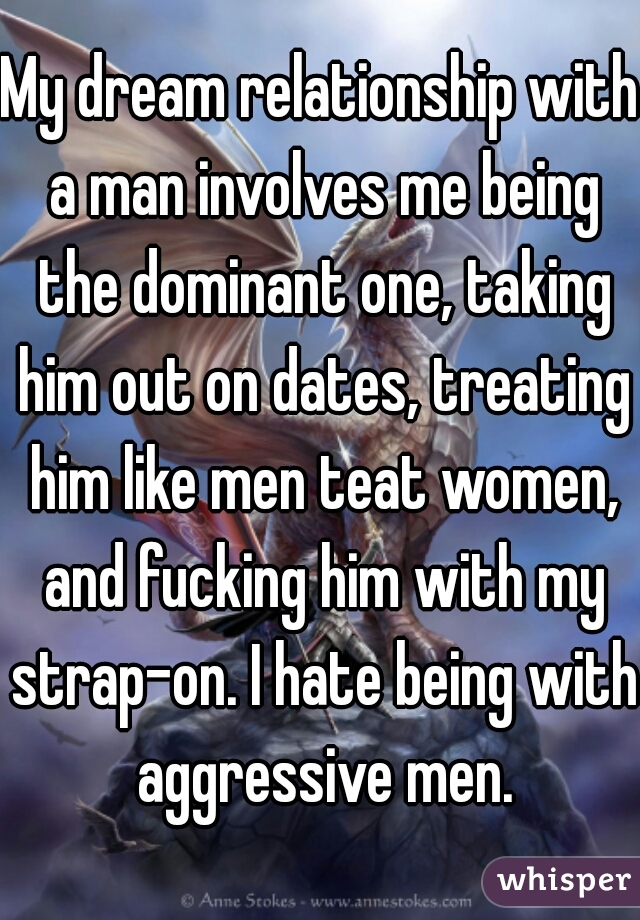 My dream relationship with a man involves me being the dominant one, taking him out on dates, treating him like men teat women, and fucking him with my strap-on. I hate being with aggressive men.