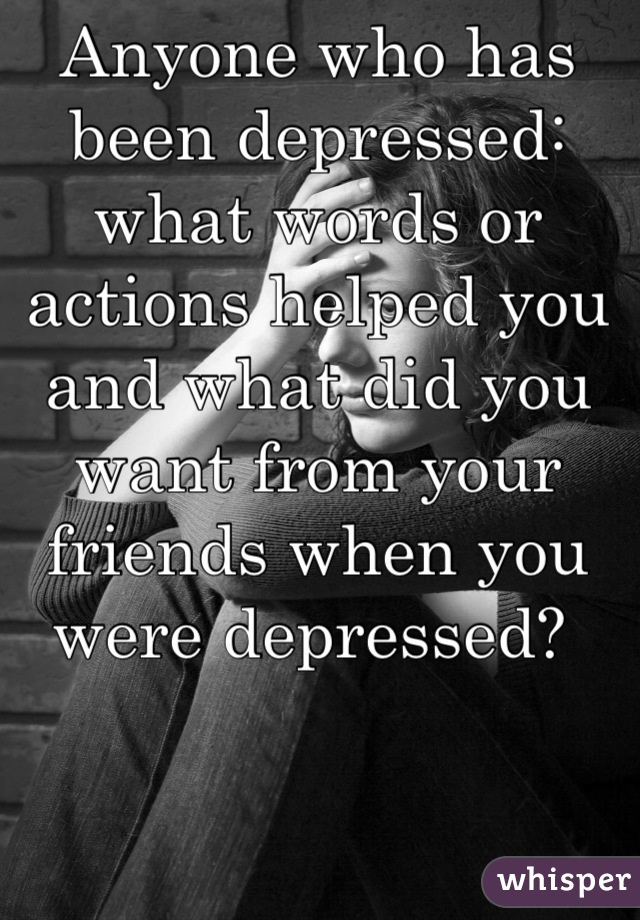 Anyone who has been depressed: what words or actions helped you and what did you want from your friends when you were depressed? 