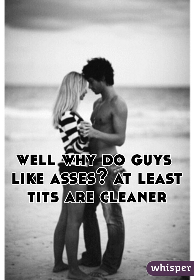 well why do guys like asses? at least tits are cleaner