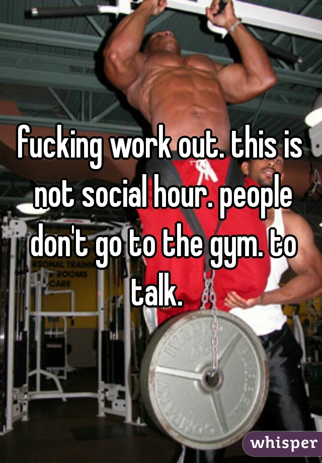 fucking work out. this is not social hour. people don't go to the gym. to talk.  