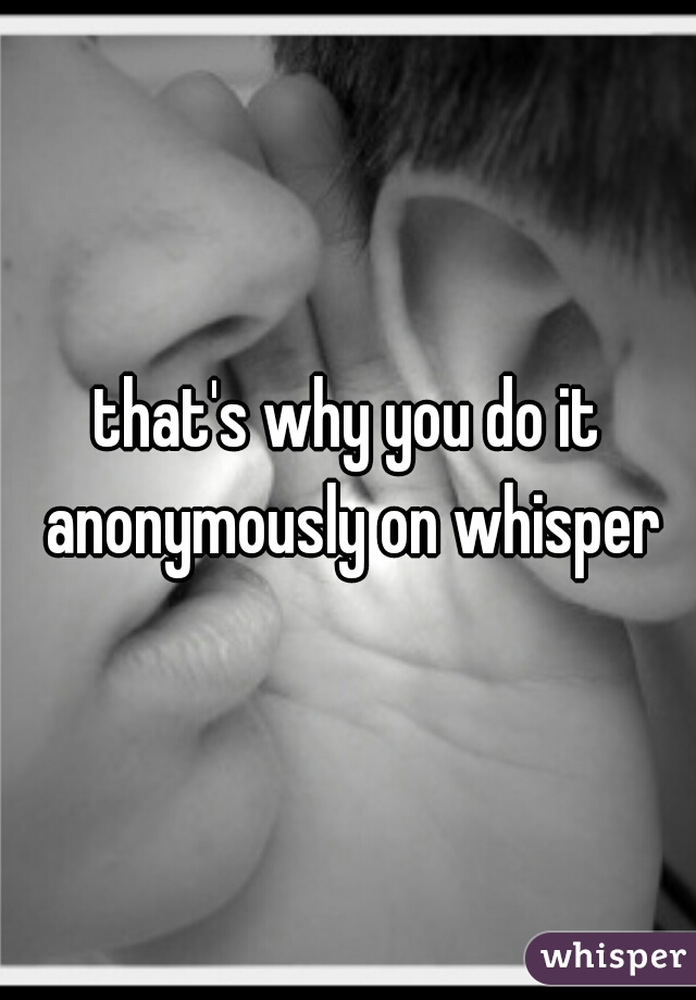 that's why you do it anonymously on whisper