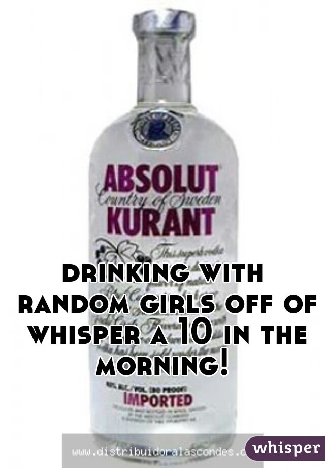 drinking with random girls off of whisper a 10 in the morning! 