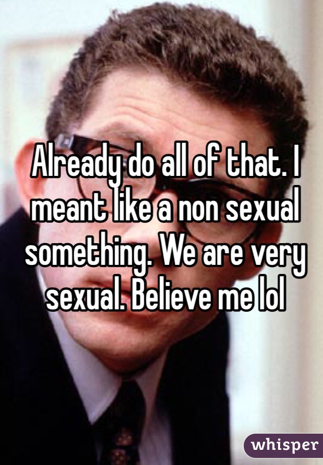 Already do all of that. I meant like a non sexual something. We are very sexual. Believe me lol