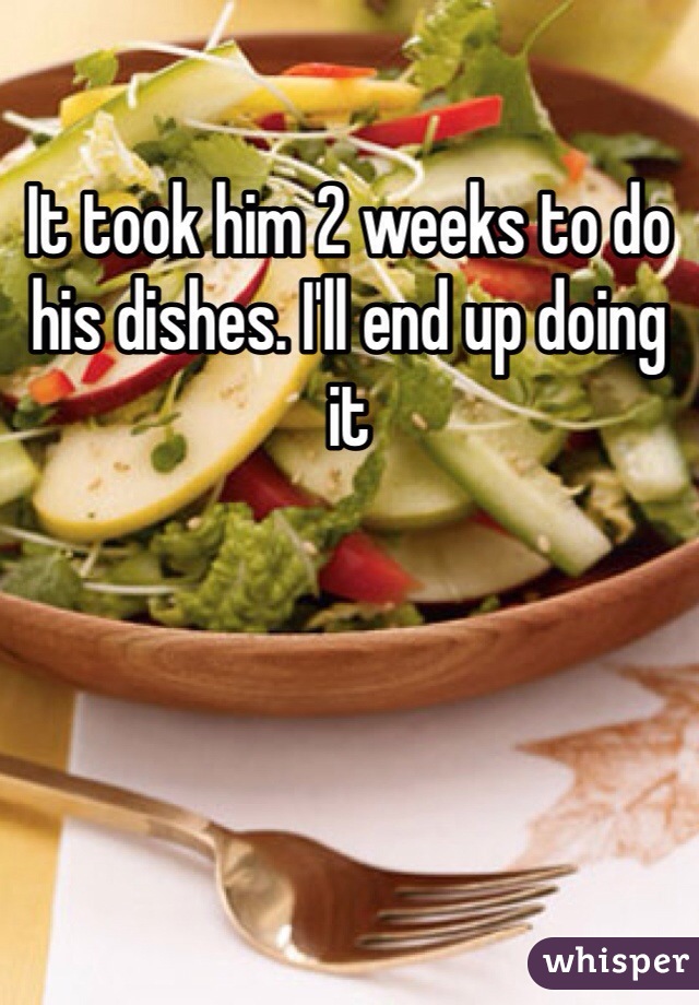 It took him 2 weeks to do his dishes. I'll end up doing it 