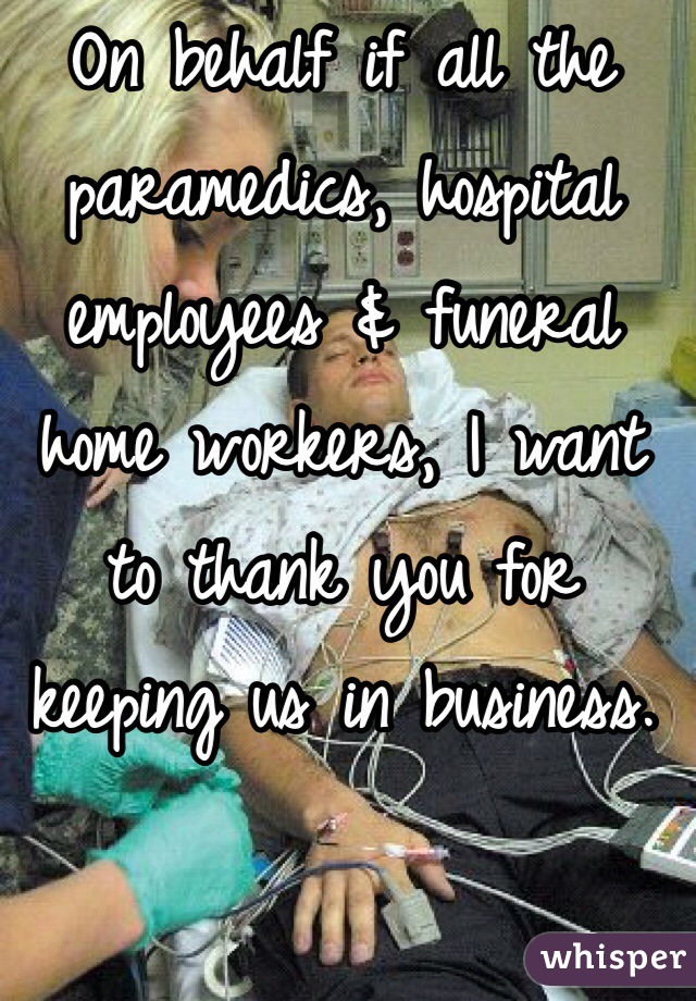 On behalf if all the paramedics, hospital employees & funeral home workers, I want to thank you for keeping us in business.