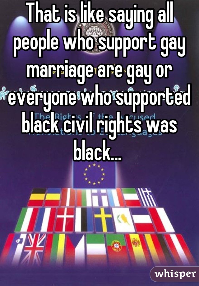 That is like saying all people who support gay marriage are gay or everyone who supported black civil rights was black... 