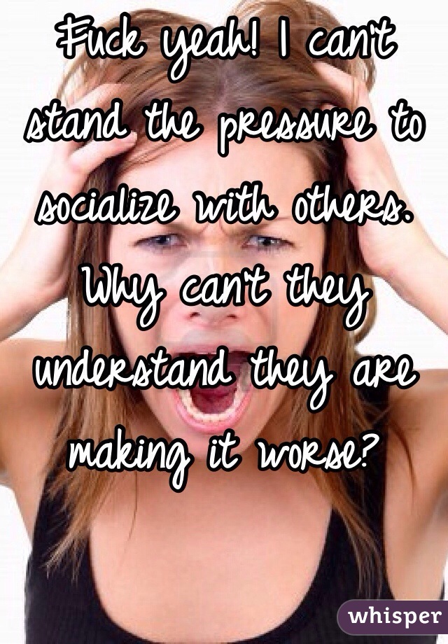 Fuck yeah! I can't stand the pressure to socialize with others. Why can't they understand they are making it worse? 