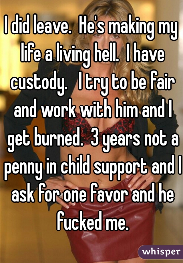 I did leave.  He's making my life a living hell.  I have custody.   I try to be fair and work with him and I get burned.  3 years not a penny in child support and I ask for one favor and he fucked me.