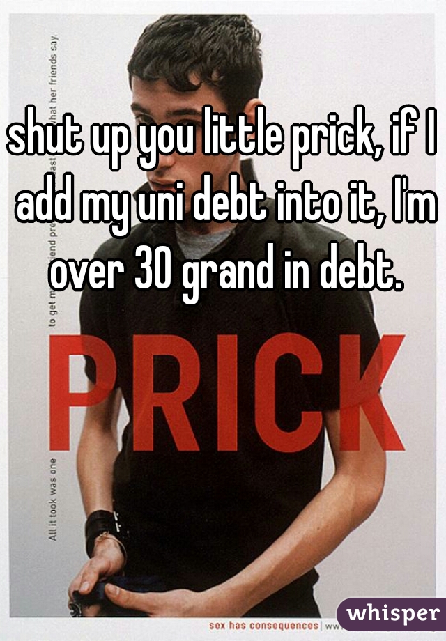 shut up you little prick, if I add my uni debt into it, I'm over 30 grand in debt.