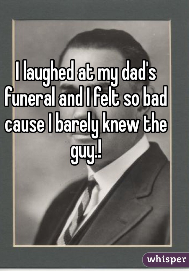 I laughed at my dad's funeral and I felt so bad cause I barely knew the guy.!