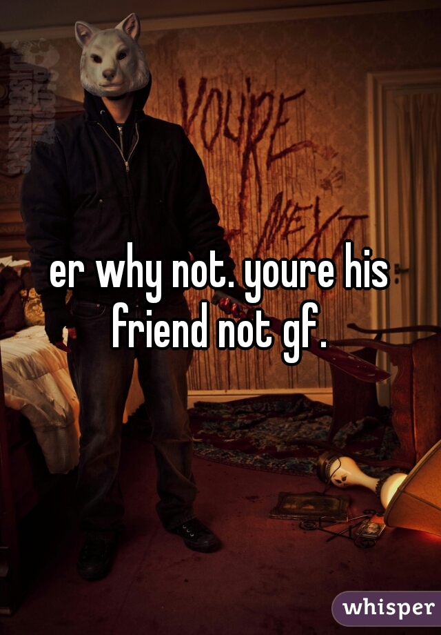 er why not. youre his friend not gf. 