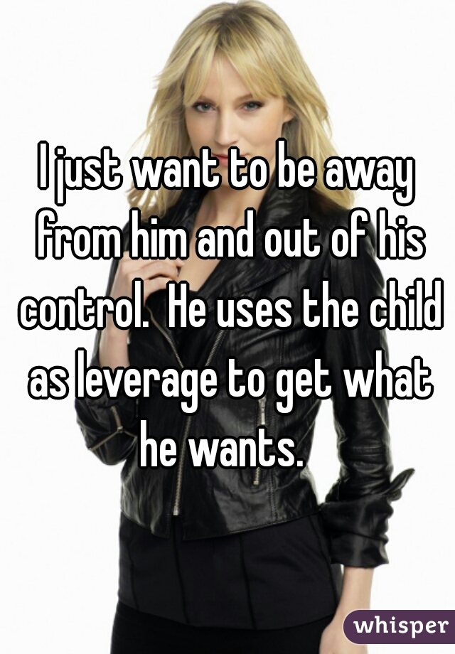 I just want to be away from him and out of his control.  He uses the child as leverage to get what he wants.  