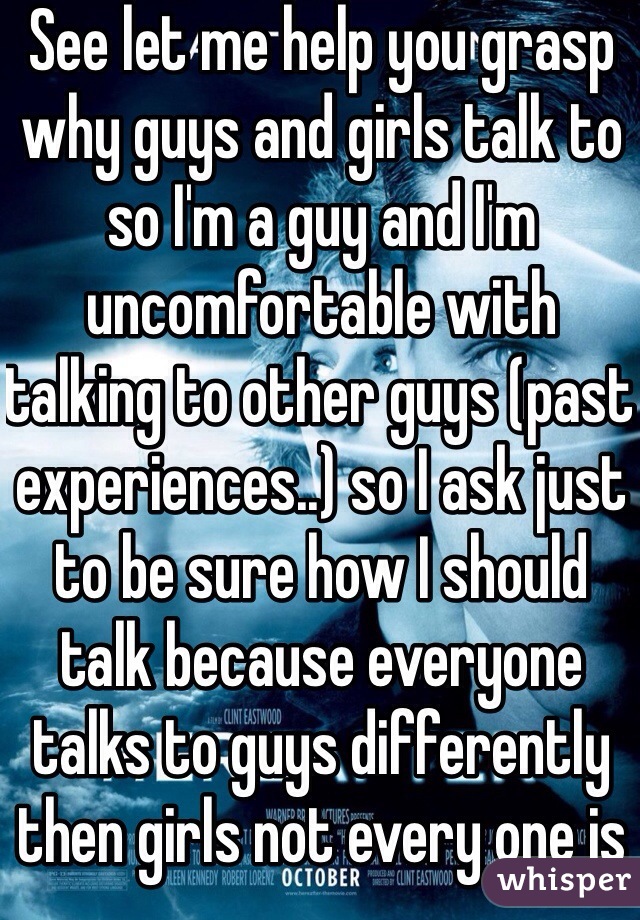 See let me help you grasp why guys and girls talk to so I'm a guy and I'm uncomfortable with talking to other guys (past experiences..) so I ask just to be sure how I should talk because everyone talks to guys differently then girls not every one is an asshole