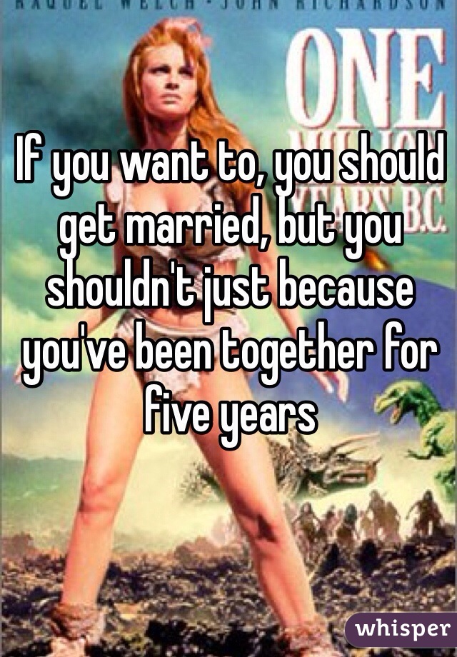 If you want to, you should get married, but you shouldn't just because you've been together for five years 