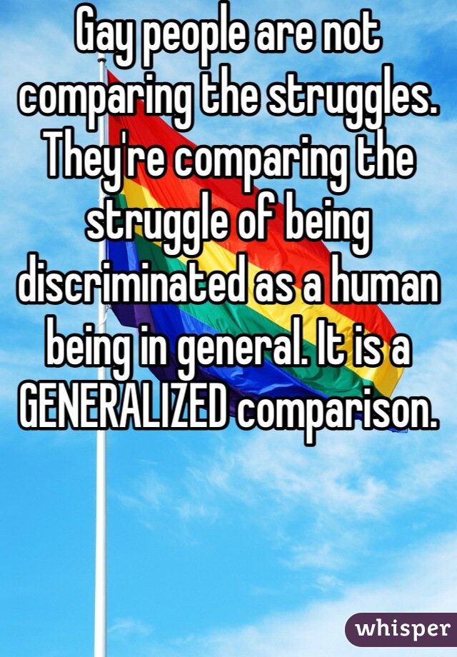 Gay people are not comparing the struggles. They're comparing the struggle of being discriminated as a human being in general. It is a GENERALIZED comparison. 