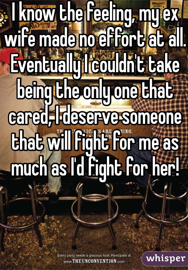 I know the feeling, my ex wife made no effort at all. Eventually I couldn't take being the only one that cared, I deserve someone that will fight for me as much as I'd fight for her!