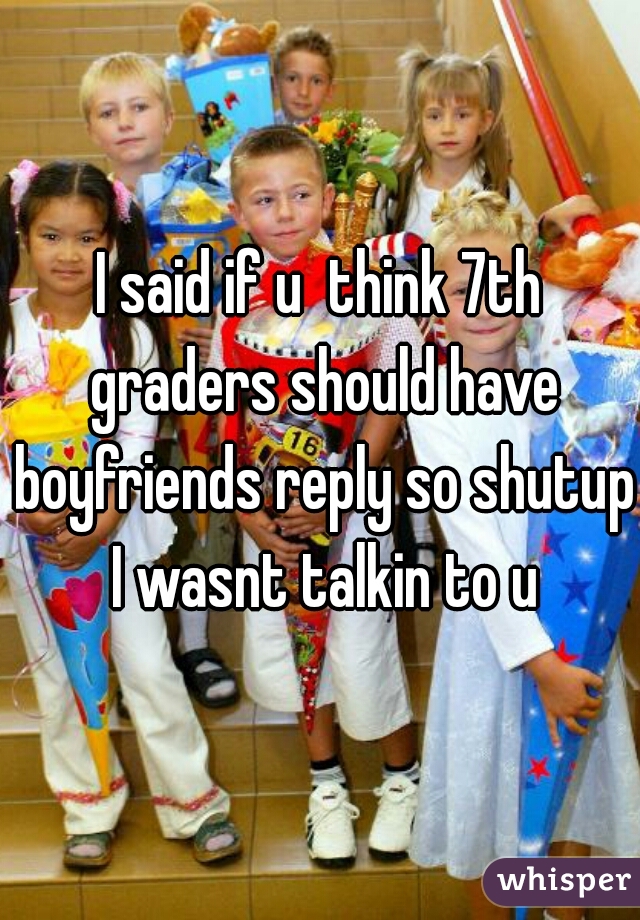 I said if u  think 7th graders should have boyfriends reply so shutup I wasnt talkin to u