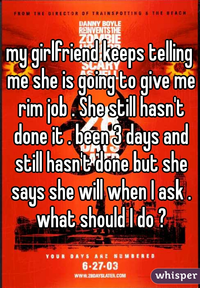 my girlfriend keeps telling me she is going to give me rim job . She still hasn't done it . been 3 days and still hasn't done but she says she will when I ask . what should I do ?
