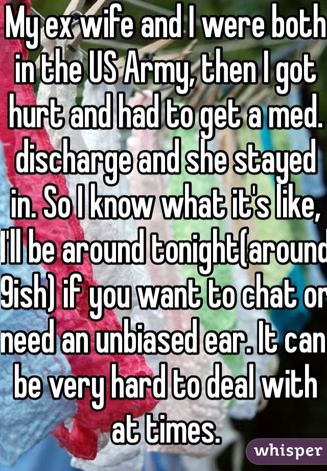 My ex wife and I were both in the US Army, then I got hurt and had to get a med. discharge and she stayed in. So I know what it's like, I'll be around tonight(around 9ish) if you want to chat or need an unbiased ear. It can be very hard to deal with at times.