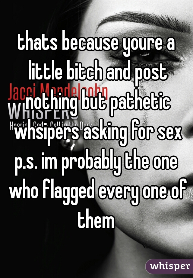 thats because youre a little bitch and post nothing but pathetic whsipers asking for sex
p.s. im probably the one who flagged every one of them 