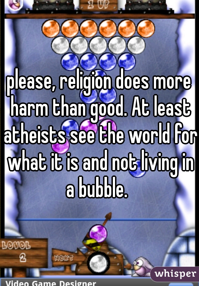 please, religion does more harm than good. At least atheists see the world for what it is and not living in a bubble.  