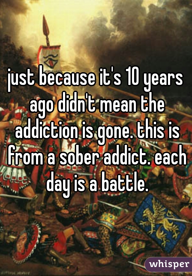 just because it's 10 years ago didn't mean the addiction is gone. this is from a sober addict. each day is a battle.