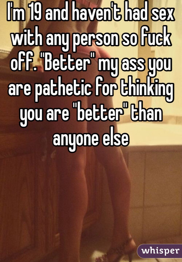 I'm 19 and haven't had sex with any person so fuck off. "Better" my ass you are pathetic for thinking you are "better" than anyone else 