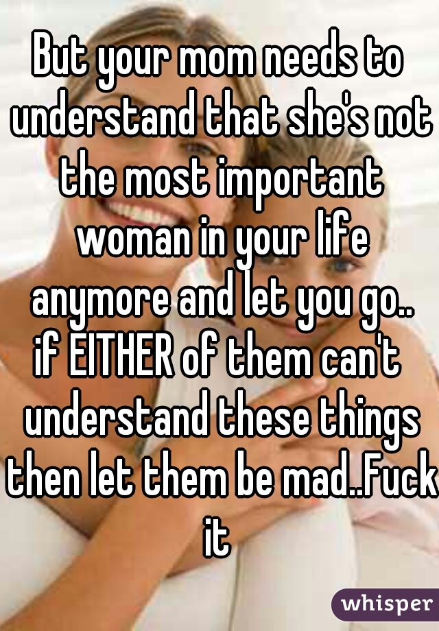 But your mom needs to understand that she's not the most important woman in your life anymore and let you go..
if EITHER of them can't understand these things then let them be mad..Fuck it 
