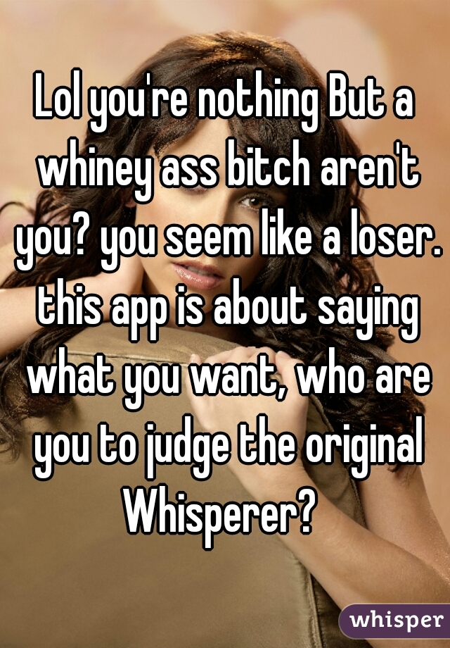Lol you're nothing But a whiney ass bitch aren't you? you seem like a loser. this app is about saying what you want, who are you to judge the original Whisperer?  