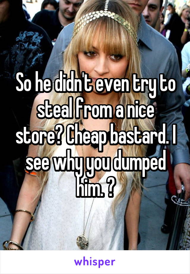 So he didn't even try to steal from a nice store? Cheap bastard. I see why you dumped him. 😉