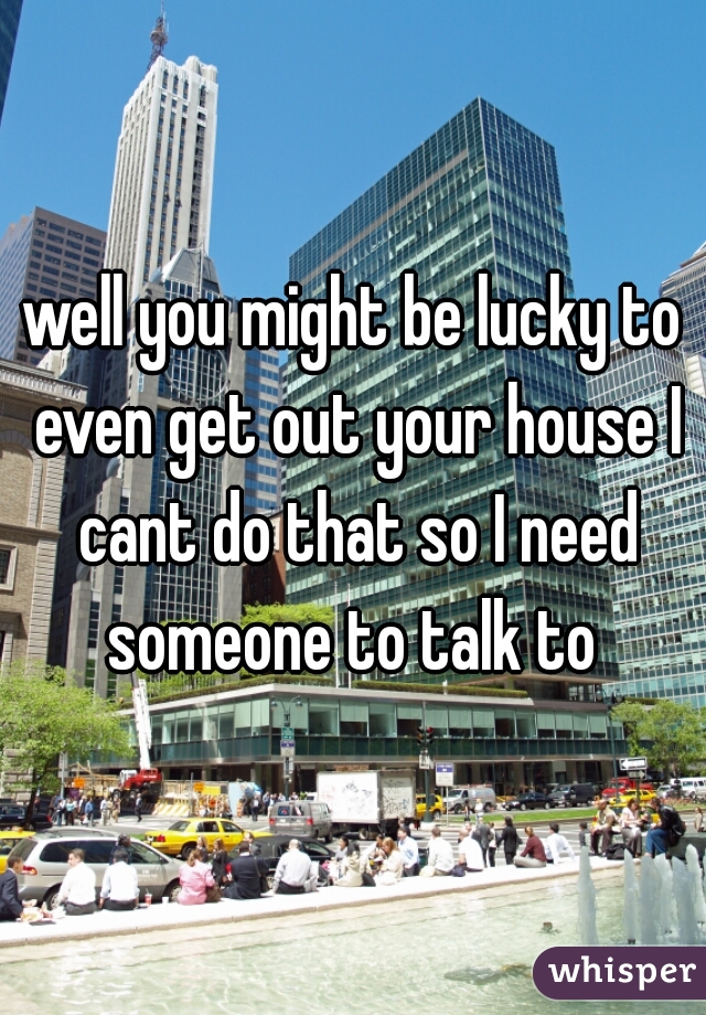well you might be lucky to even get out your house I cant do that so I need someone to talk to 