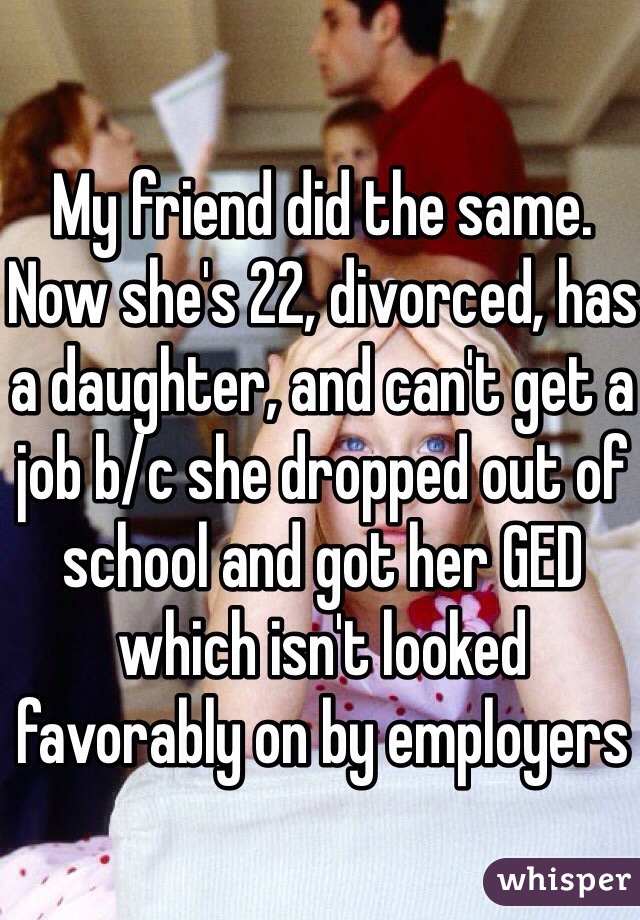My friend did the same. Now she's 22, divorced, has a daughter, and can't get a job b/c she dropped out of school and got her GED which isn't looked favorably on by employers 