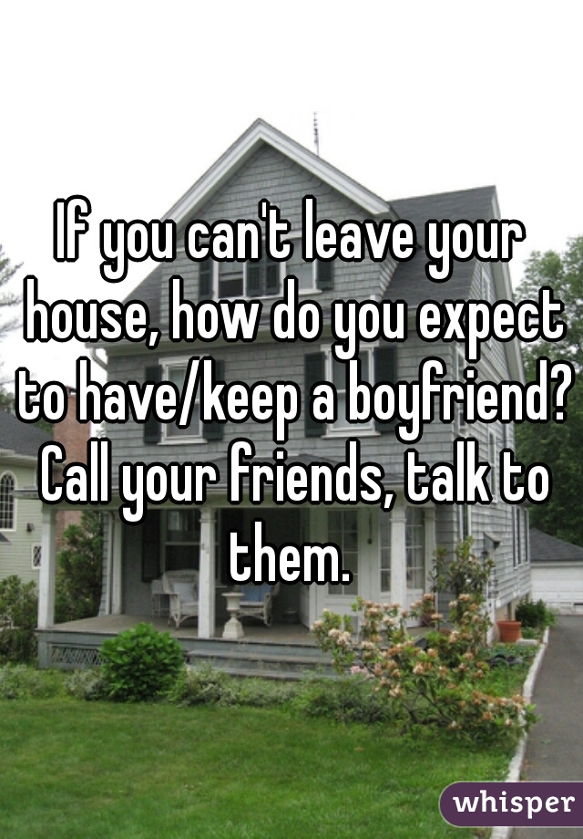 If you can't leave your house, how do you expect to have/keep a boyfriend? Call your friends, talk to them. 