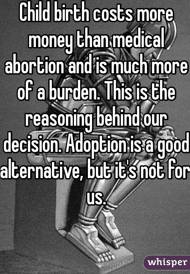 Child birth costs more money than medical abortion and is much more of a burden. This is the reasoning behind our decision. Adoption is a good alternative, but it's not for us.