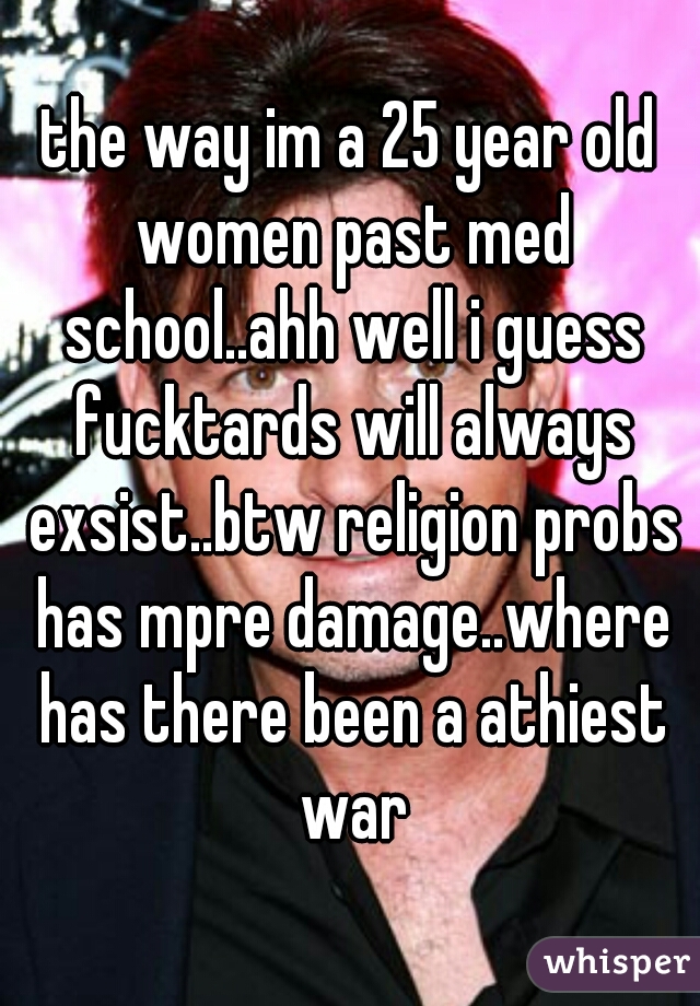 the way im a 25 year old women past med school..ahh well i guess fucktards will always exsist..btw religion probs has mpre damage..where has there been a athiest war