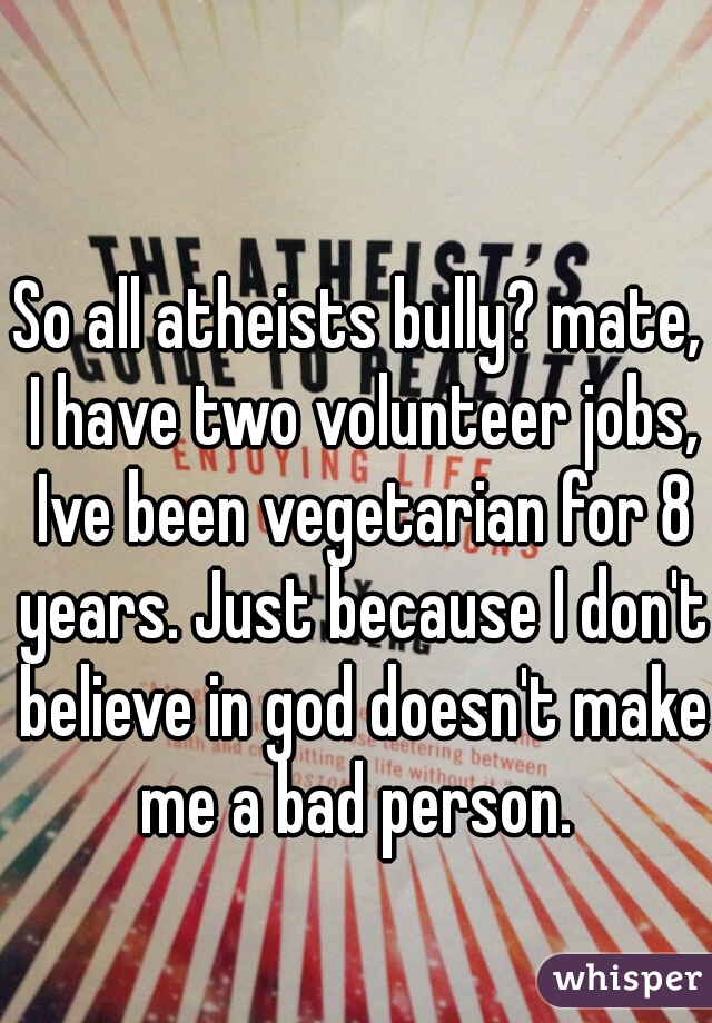 So all atheists bully? mate, I have two volunteer jobs, Ive been vegetarian for 8 years. Just because I don't believe in god doesn't make me a bad person. 