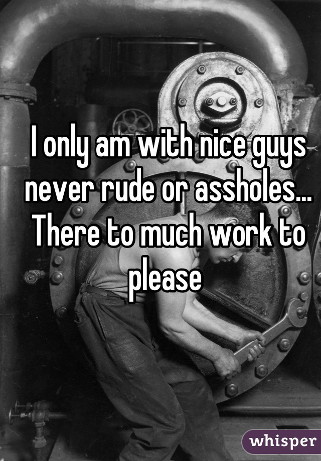 I only am with nice guys never rude or assholes... There to much work to please 