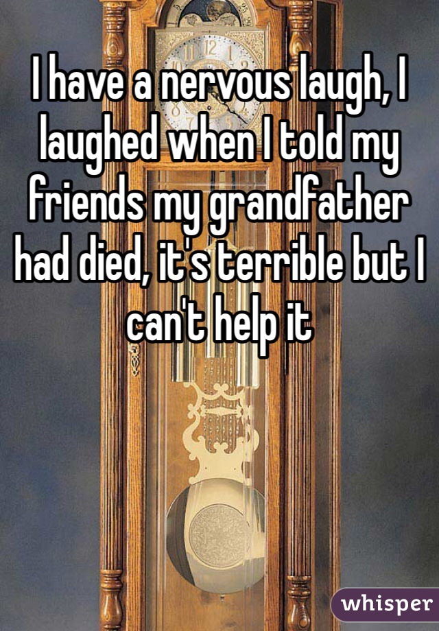 I have a nervous laugh, I laughed when I told my friends my grandfather had died, it's terrible but I can't help it 