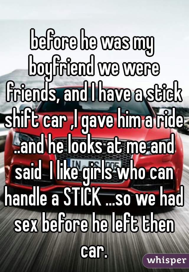 before he was my boyfriend we were friends, and I have a stick shift car ,I gave him a ride ..and he looks at me and said  I like girls who can handle a STICK ...so we had sex before he left then car.