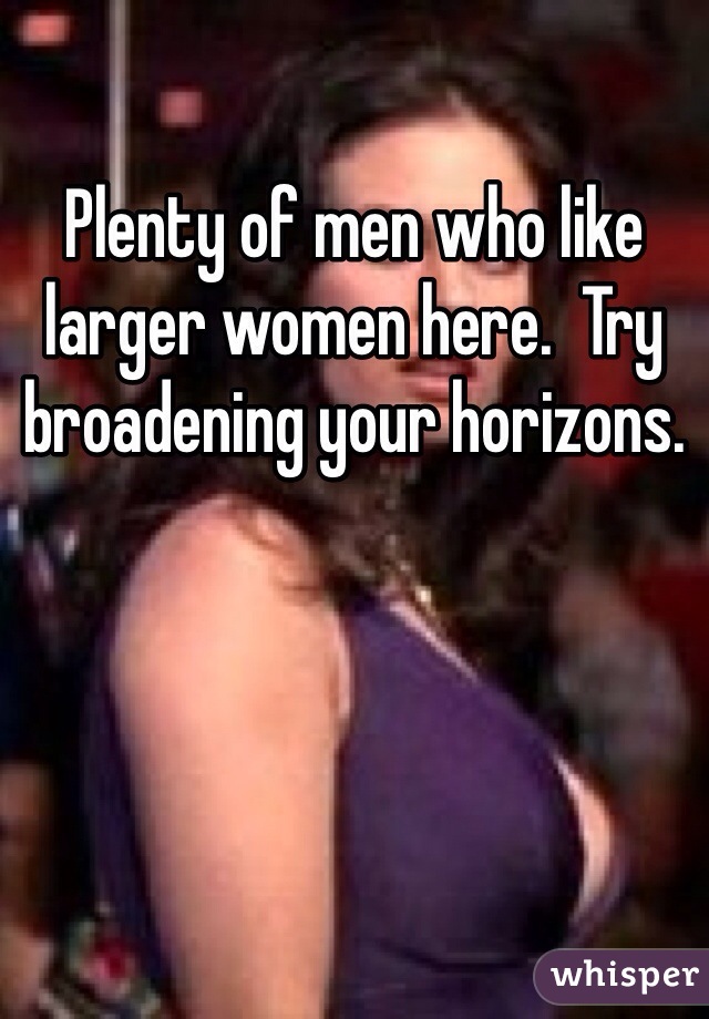 Plenty of men who like larger women here.  Try broadening your horizons.