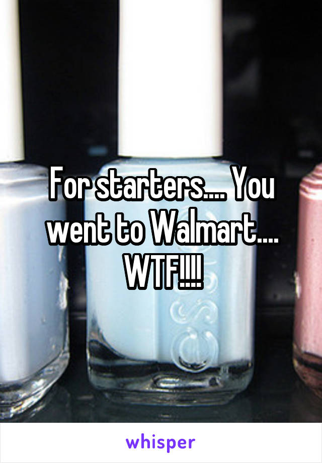 For starters.... You went to Walmart.... WTF!!!!