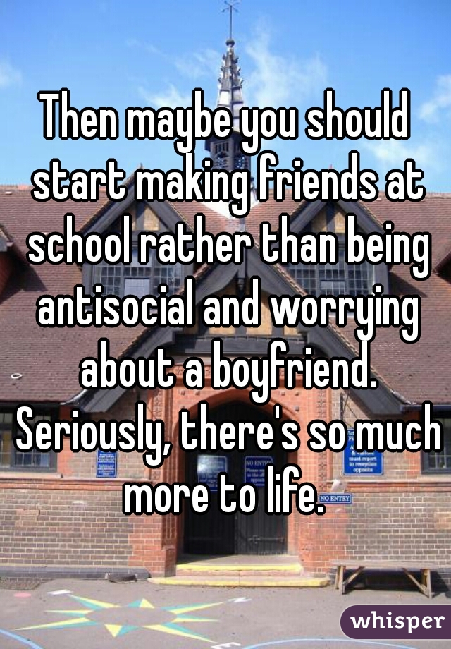 Then maybe you should start making friends at school rather than being antisocial and worrying about a boyfriend. Seriously, there's so much more to life. 